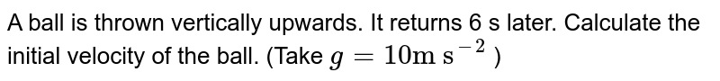 A ball is thrown vertically upwards. It returns 6 s later. Calculate the initial velocity of the ball. (Take g = 10 "m s"^(-2) )