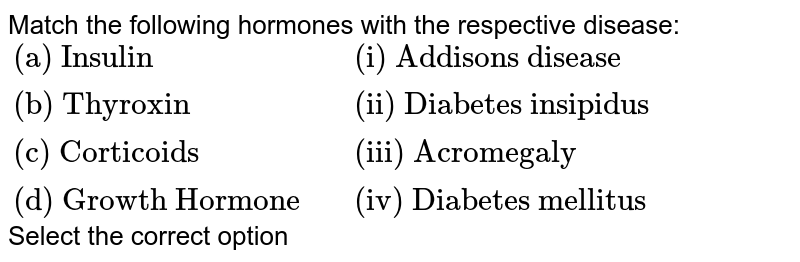 Match the following hormones with the respective disease: {:("(a) Insulin",,"(i) Addisons disease"),("(b) Thyroxin",,"(ii) Diabetes insipidus"),("(c) Corticoids",,"(iii) Acromegaly"),("(d) Growth Hormone",,"(iv) Diabetes mellitus"):} Select the correct option