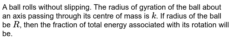 A ball rolls without slipping. The radius of gyration of the ball about an axis passing through its centre of mass is `k`. If radius of the ball be `R`, then the fraction of total energy associated with its rotation will be.