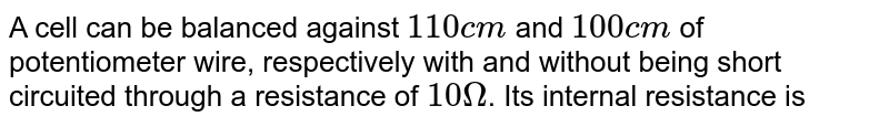 A cell can be balanced against 110 cm and 100 cm of potentiometer wire, respectively with and without being short circuited through a resistance of 10 Omega . Its internal resistance is