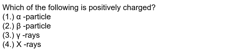 Which of the following is positively charged? (1.) α -particle (2.) β -particle (3.) γ -rays (4.) X -rays