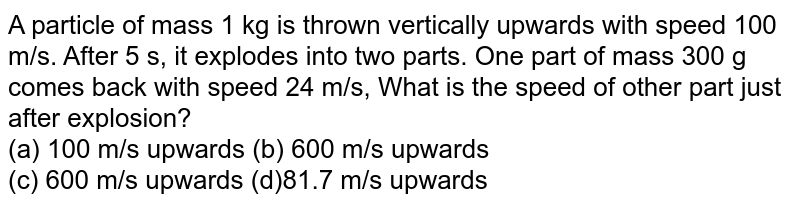 A particle of mass 1 kg is thrown vertically upwards with speed 100 m/s. After 5 s, it explodes into two parts. One part of mass 300 g comes back with speed 24 m/s, What is the speed of other part just after explosion? (a) 100 m/s upwards (b) 600 m/s upwards (c) 600 m/s upwards (d)81.7 m/s upwards