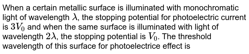 When a certain metallic surface is illuminated with monochromatic light of wavelength lamda , the stopping potential for photoelectric current is 3V_0 and when the same surface is illuminated with light of wavelength 2lamda , the stopping potential is V_0 . The threshold wavelength of this surface for photoelectrice effect is