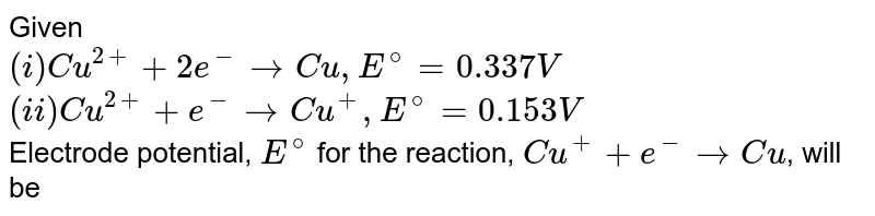 Given: <br> (i) `Cu^(2+)+2e^(-) rarr Cu, E^(@) = 0.337 V` <br> (ii) `Cu^(2+)+e^(-) rarr Cu^(+), E^(@) = 0.153 V` <br> Electrode potential, `E^(@)` for the reaction, `Cu^(+)+e^(-) rarr Cu`, will be 