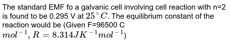 The standard emf of a galvanic cell involving cell reaction with n = 2 is found to be 0.295 V at 25^(@)C . The equilibrium constant of the reaction would be (Given F=96,500 C mol^(-1), R = 8.314 JK^(-1) mol^(-1) ):