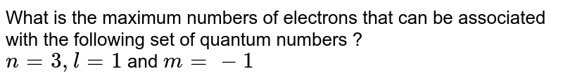 What is the maximum number of electrons that can be associated with a following set of quantum numbers ? (n = 3, l = 1 and m = -1) .