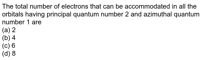 The total number of electrons that can be accommodated in all the orbitals having principal quantum number 2 and azimuthal quantum number 1 are (a) 2 (b) 4 (c) 6 (d) 8