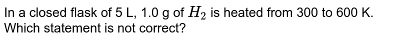 In a closed vessel of 5 litres capacity, 1 g of O_(2) is heated from 300 to 600 K . Which statement is not correct ?