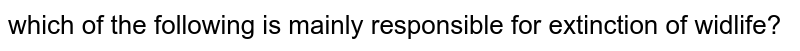 Which of the following is mainly responsible for the extinction of wild life