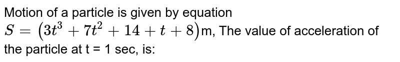 Motion of a particle is given by equation S = (3t^(3) + 7 t^(2) + 14 + t + 8) m, The value of acceleration of the particle at t = 1 sec, is: