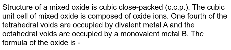 Structure of a mixed oxide is cubic closed - packed (ccp) .The cubic unit cell of mixed oxide is composed of oxide ions .One fourth of the tetrahedral voids are occupied by divalent metal A and the octahedral voids are occupied by a monovelent metal B .The formula of the oxide is