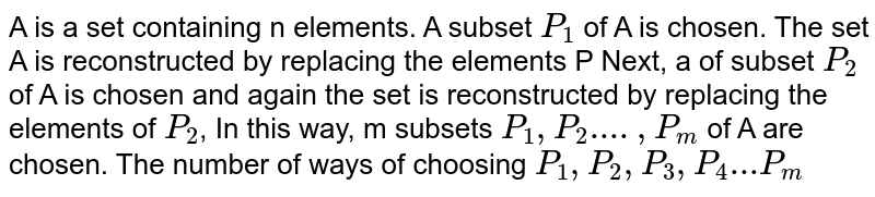 A is a set containing n elements. A subset `P_1` of A is chosen. The set A is reconstructed by replacing the elements P Next, a of subset `P_2` of A is chosen and again the set is reconstructed by replacing the elements of `P_2`, In this way, m subsets `P_1, P_2....,P_m` of A are chosen. The number of ways of choosing `P_1,P_2,P_3,P_4...P_m`