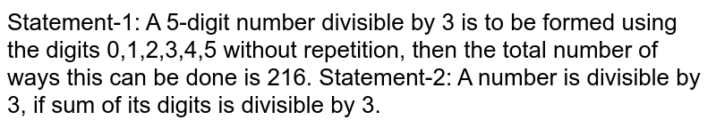 Statement-1: A 5-digit number divisible by 3 is to be formed using the digits 0,1,2,3,4,5 without repetition, then the total number of ways this can be done is 216.  Statement-2: A number is divisible by 3, if sum of its digits is divisible by 3.