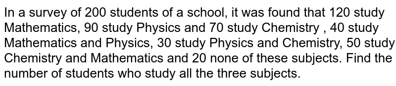 In a survey of 200 students of a school, it was found that 120 study Mathematics, 90 study Physics and 70 study Chemistry , 40 study Mathematics and Physics, 30 study Physics and Chemistry, 50 study Chemistry and Mathematics and 20 none of these subjects. Find the number of students who study all the three subjects.