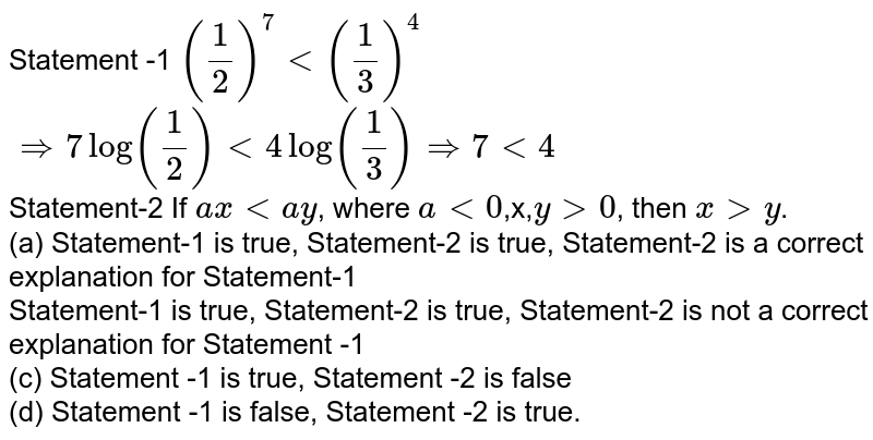 Statement -1 (1/2)^7lt(1/3)^4 implies 7log(1/2)lt4log(1/3)implies7lt4 Statement-2 If axltay , where alt0 ,x, ygt0 , then xgty . (a) Statement-1 is true, Statement-2 is true, Statement-2 is a correct explanation for Statement-1 Statement-1 is true, Statement-2 is true, Statement-2 is not a correct explanation for Statement -1 (c) Statement -1 is true, Statement -2 is false (d) Statement -1 is false, Statement -2 is true.