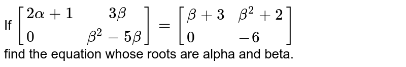 If `[{:(2alpha+1,"  "3beta),(0,beta^(2)-5beta):}]=[{:(beta+3,beta^(2)+2),(0,-6):}]` <br> find the equation whose roots are alpha and beta. 