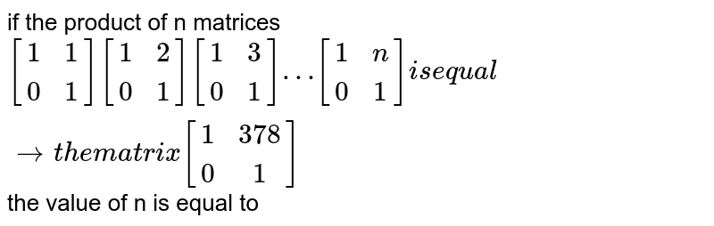 if the product of n matrices `[(1,1),(0,1)][(1,2),(0,1)][(1,3),(0,1)]…[(1,n),(0,1)] is equal to the matrix [(1,378),(0,1)]` the value of n is equal to 