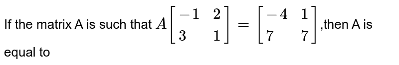 If the matrix A is such that `A[{:(-1,2),(3,1):}]=[{:(-4,1),(7,7):}]`,then A is equal to 