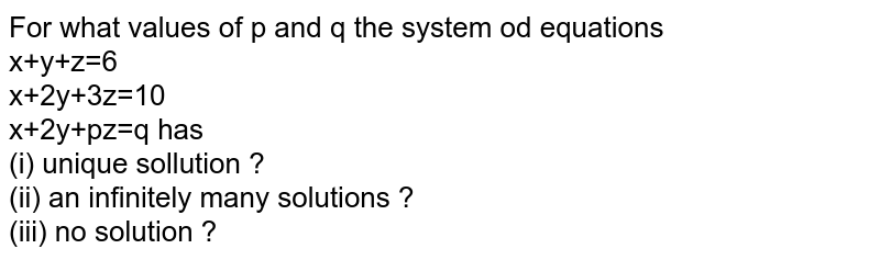 For what values of p and q the system od equations <br> x+y+z=6 <br> x+2y+3z=10 <br> x+2y+pz=q has <br> (i) unique sollution ? <br> (ii) an infinitely many solutions ? <br> (iii) no solution ?