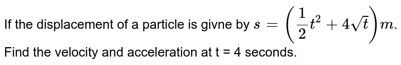 If the displacement of a particle is givne by s=((1)/(2)t^(2)+4sqrtt)m . Find the velocity and acceleration at t = 4 seconds.