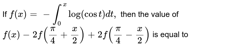 If `f(x)=-int_(0)^(x) log (cos t) dt,` then the value of `f(x)-2f((pi)/(4)+(x)/(2))+2f((pi)/(4)-(x)/(2))` is equal to 