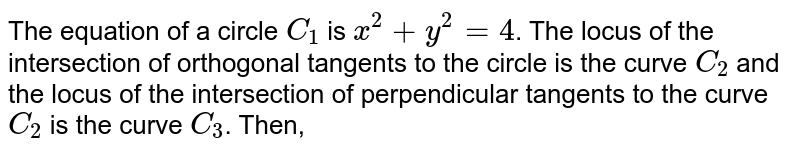 The equation of a circle  `C_1` is  `x^2+y^2= 4`. The locus of the intersection of orthogonal tangents to the circle is the curve  `C_2` and the locus of the intersection of perpendicular tangents to the curve  `C_2`  is the curve  `C_3`, Then 
