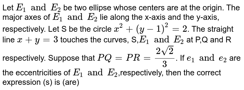 Let E1 and E2, be two ellipses whose centers are at the origin.The major axes of E1 and E2, lie along the x-axis and the y-axis, respectively. Let S be the circle x^2 + (y-1)^2= 2 . The straight line x+ y =3 touches the curves S, E1 and E2 at P,Q and R, respectively. Suppose that PQ=PR=[2sqrt2]/3 .If e1 and e2 are the eccentricities of E1 and E2, respectively, then the correct expression(s) is(are):