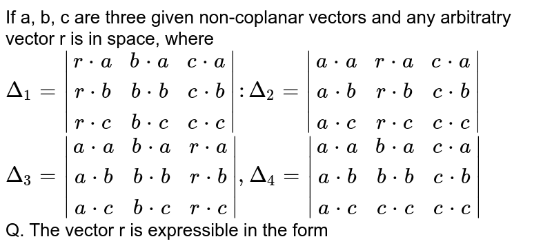If a, b, c are three given non-coplanar vectors and any arbitratry vector r is in space, where 
`Delta_1=|[r*a, b*a, c*a], [r*b, b*b, c*b], [r*c, b*c, c*c]| : Delta_2=|[a*a, r*a, c*a], [a*b, r*b, c*b], [a*c, r*c, c*c]|` <br> `Delta_3=|[a*a, b*a, r*a], [a*b, b*b, r*b], [a*c, b*c, r*c]|, Delta_4=|[a*a, b*a, c*a], [a*b, b*b, c*b], [a*c, c*c, c*c]|` <br> Q. The vector r is expressible in the form 