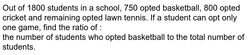 Out of 1800 students in a school, 750 opted basketball, 800 opted cricket and remaining opted lawn tennis. If a student can opt only one game, find the ratio of : <br>  the number of students who opted basketball to the total number of students. 
