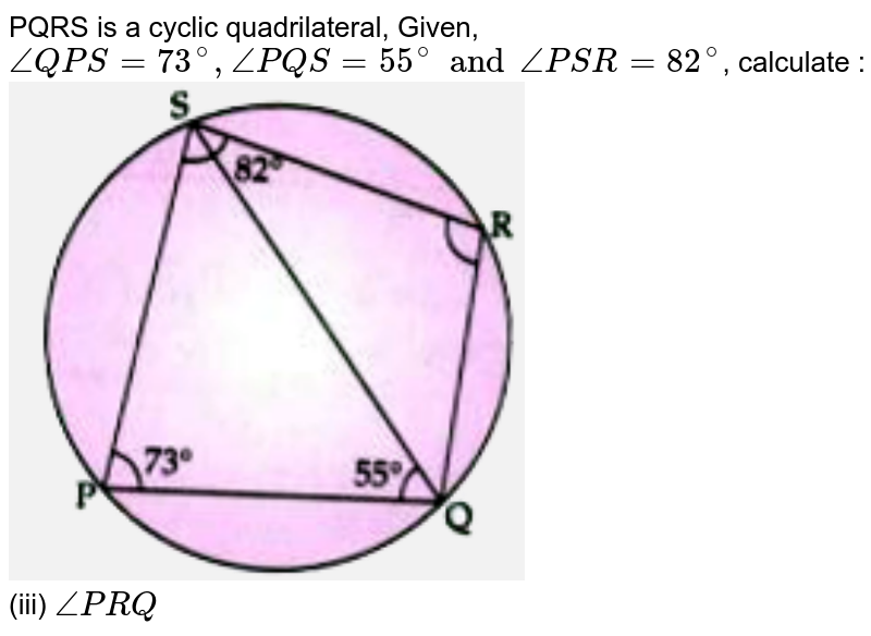 PQRS is a cyclic quadrilateral, Given, `angleQPS=73^(@), anglePQS=55^(@)andanglePSR=82^(@)`, calculate : <br>  <img src="https://d10lpgp6xz60nq.cloudfront.net/physics_images/	GRU_ICSE_10Y_SP_X_MAT_18_E01_011_Q01.png" width="60%"> <br> (iii) `anglePRQ`