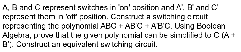 A, B and C represent switches in 'on' position and A', B' and C' represent them  in 'off' position. Construct a switching circuit representing the polynomial ABC + AB'C + A'B'C. Using Boolean Algebra, prove that the given polynomial can be simplified to C (A + B'). Construct an equivalent switching circuit. 