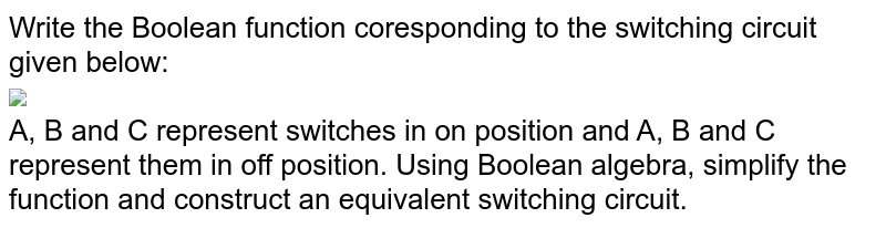 Write the Boolean function coresponding to the switching circuit given below: <br> <img src="https://doubtnut-static.s.llnwi.net/static/physics_images/GRU_ISC_10Y_SP_XII_MAT_16_E01_014_Q01.png" width="80%"> <br> A, B and C represent switches in 'on' position and A', B' and C' represent them in 'off' position. Using Boolean algebra, simplify the function and construct an equivalent switching circuit. 