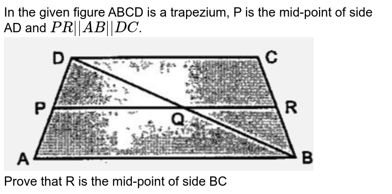 In the given figure ABCD is a trapezium, P is the mid-point of side AD and `PR||AB||DC`. <br>  <img src="https://d10lpgp6xz60nq.cloudfront.net/physics_images/OSW_ICSE_QB_MAT_IX_C08_E02_015_Q01.png" width="80%"> <br> Prove that R is the mid-point of side BC 