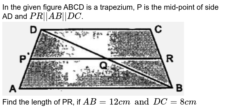 In the given figure ABCD is a trapezium, P is the mid-point of side AD and `PR||AB||DC`. <br>  <img src="https://d10lpgp6xz60nq.cloudfront.net/physics_images/OSW_ICSE_QB_MAT_IX_C08_E02_016_Q01.png" width="80%"> <br> Find the length of PR, if `AB=12cm and DC=8cm` 