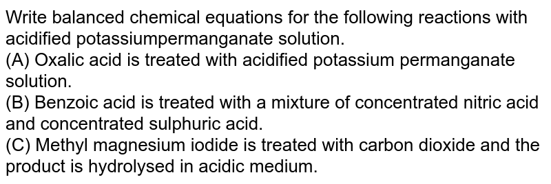 Write balanced chemical equations for the following reactions with acidified potassiumpermanganate  solution. <br> (A) Oxalic acid is treated with acidified potassium permanganate solution. <br> (B) Benzoic acid is treated with a mixture of concentrated nitric acid and concentrated sulphuric  acid. <br> (C) Methyl magnesium iodide is treated with carbon dioxide and the product is hydrolysed in  acidic medium. 