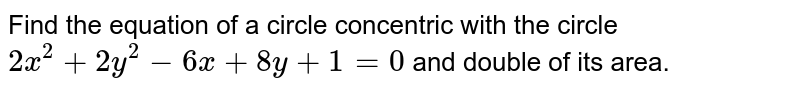 Find the equation of a circle concentric with the circle `2x^(2)+2y^(2)-6x+8y+1=0` and double of its area. 