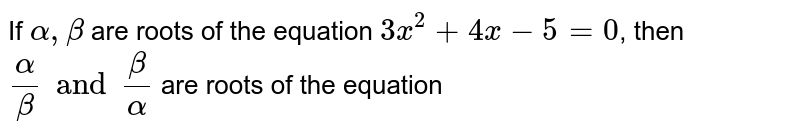 If `alpha,beta` are roots of the equation `3x^(2)+4x-5=0`, then `(alpha)/(beta) and (beta)/(alpha)` are roots of the equation 