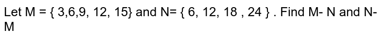 Let M = { 3,6,9, 12, 15} and N= { 6, 12, 18 , 24 } . Find M- N and N- M