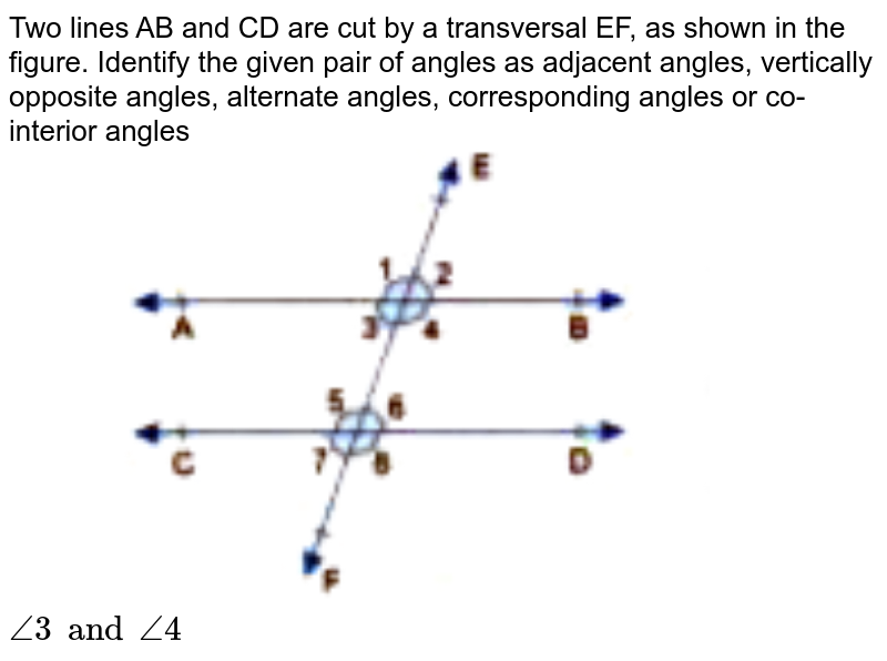 Two lines AB and CD are cut by a transversal EF, as shown in the figure. Identify the given pair of angles as adjacent angles, vertically opposite angles, alternate angles, corresponding angles or co-interior angles <br> <img src="https://doubtnut-static.s.llnwi.net/static/physics_images/GBP_RSA_ICSE_MAT_VII_C17_E03_002_Q01.png" width="50%"> <br> `angle3 and angle4`
