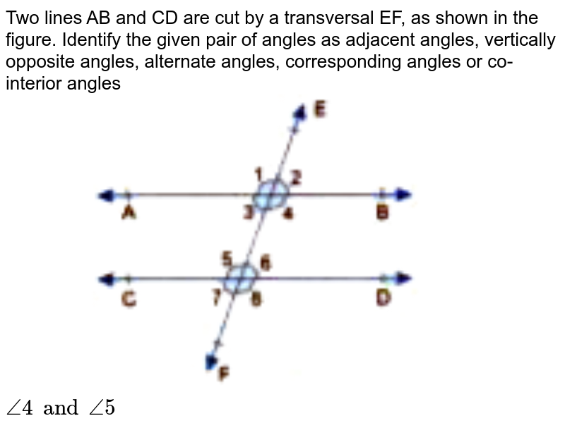 Two lines AB and CD are cut by a transversal EF, as shown in the figure. Identify the given pair of angles as adjacent angles, vertically opposite angles, alternate angles, corresponding angles or co-interior angles <br> <img src="https://doubtnut-static.s.llnwi.net/static/physics_images/GBP_RSA_ICSE_MAT_VII_C17_E03_007_Q01.png" width="50%"> <br>  `angle4 and angle5`