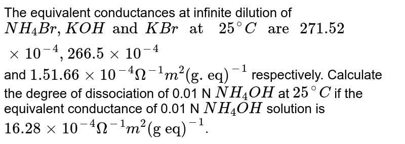 The equivalent conductances at infinite dilution of NH_(4)Br, KOH and KBr" at "25^(@)C " are "271.52 xx 10^(-4) , 266.5 xx 10^(-4) and 1.51.66 xx 10^(-4)Omega^(-1)m^(2) ("g. eq")^(-1) respectively. Calculate the degree of dissociation of 0.01 N NH_(4)OH at 25^(@)C if the equivalent conductance of 0.01 N NH_(4)OH solution is 16.28 xx 10^(-4)Omega^(-1) m^(2) ("g eq")^(-1) .