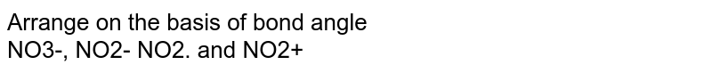 Arrange on the basis of bond angle NO3-, NO2- NO2. and NO2+