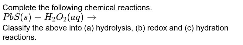 Complete the following chemical reactions. <br> `PbS(s)+H_(2)O_(2)(aq)to`  <br> Classify the above into (a) hydrolysis, (b) redox and (c) hydration reactions. 