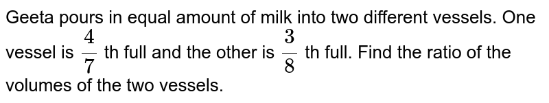 Geeta pours in equal amount of milk into two different vessels. One vessel is `(4)/(7)` th full and the other is `(3)/(8)` th full. Find the ratio of the volumes of the two vessels.
