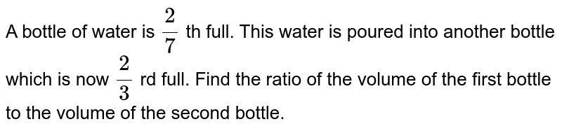 A bottle of water is `(3)/(7)` th full. This water is poured into another bottle which is now `(2)/(3)` rd full. Find the ratio of the volume of the first bottle to the volume of the second bottle.