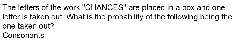 The letters of the work ''CHANCES'' are placed in a box and one letter is taken out. What is the probability of the following being the one taken out?  <br> Consonants