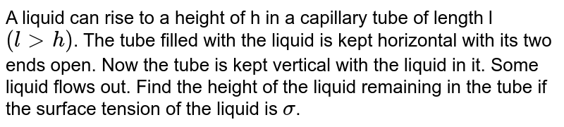 A liquid can rise to a height of h in a capillary tube of length l ( l gth ) . The tube filled with the liquid is kept horizontal with its two ends open. Now the tube is kept vertical with the liquid in it. Some liquid flows out. Find the height of the liquid remaining in the tube if the surface tension of the liquid is sigma .