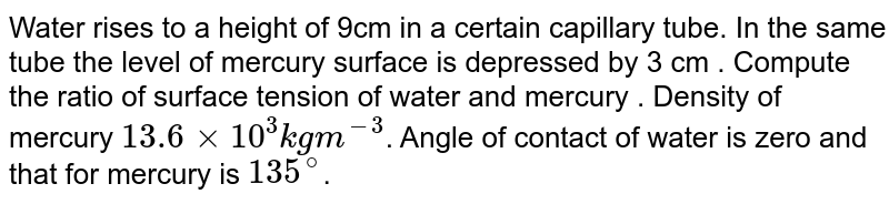 Water rises to a height of 9cm in a certain capillary tube. In the same tube the level of mercury surface is depressed by 3 cm . Compute the ratio of surface tension of water and mercury . Density of mercury 13.6 xx 10^(3) kg m^(-3) . Angle of contact of water is zero and that for mercury is 135^(@) .