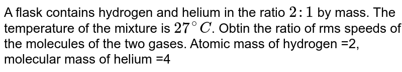 A flask contains hydrogen and helium in the ratio 2:1 by mass. The temperature of the mixture is 27^(@)C . Obtin the ratio of rms speeds of the molecules of the two gases. Atomic mass of hydrogen =2, molecular mass of helium =4