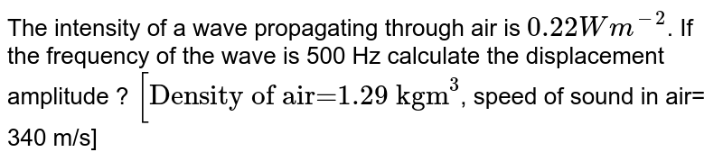 The intensity of a wave propagating through air is `0.22 Wm^(-2)`. If the frequency of the wave is 500 Hz calculate the displacement amplitude ? `["Density of air=1.29 kgm"^(3)`, speed of sound in air= 340 m/s]